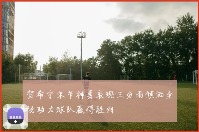 贺希宁末节神勇表现三分雨倾洒全场助力球队赢得胜利