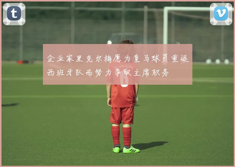 企业家里克尔梅愿为皇马球员重返西班牙队而努力争取主席职务