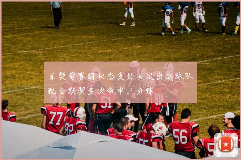 东契奇赛前状态良好决定出战球队配合默契多次命中三分球