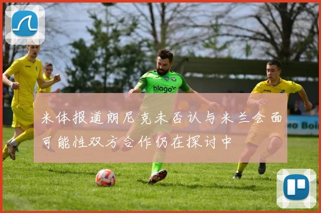 米体报道朗尼克未否认与米兰会面可能性双方合作仍在探讨中