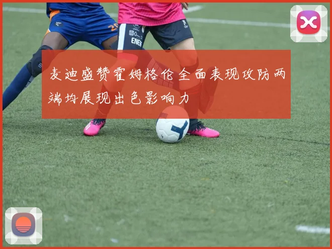 麦迪盛赞霍姆格伦全面表现攻防两端均展现出色影响力
