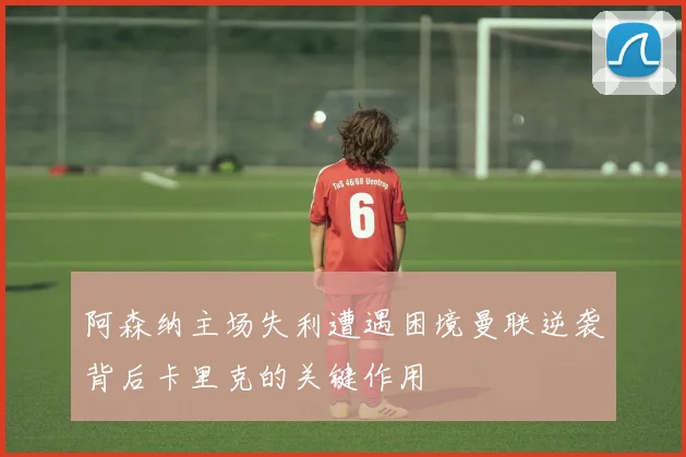 阿森纳主场失利遭遇困境曼联逆袭背后卡里克的关键作用