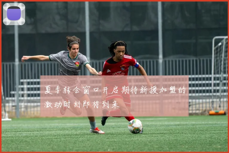 夏季转会窗口开启期待新援加盟的激动时刻即将到来
