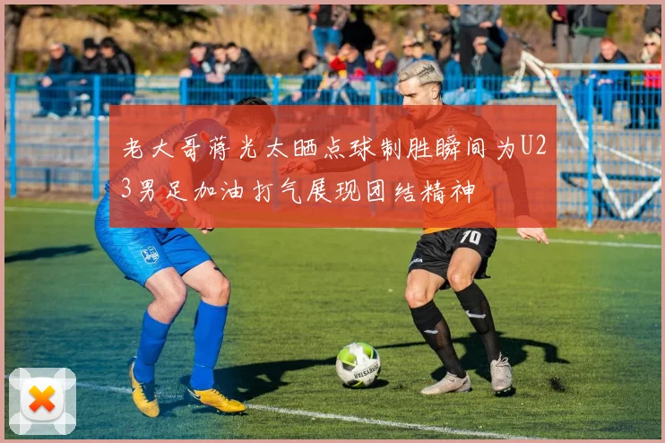 老大哥蒋光太晒点球制胜瞬间为U23男足加油打气展现团结精神