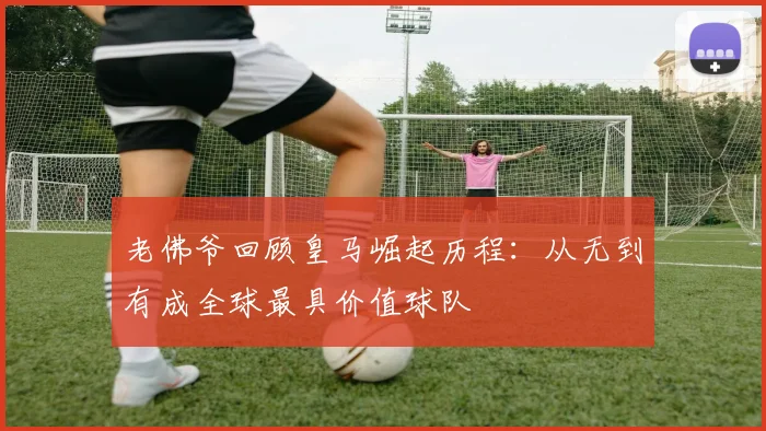 老佛爷回顾皇马崛起历程：从无到有成全球最具价值球队