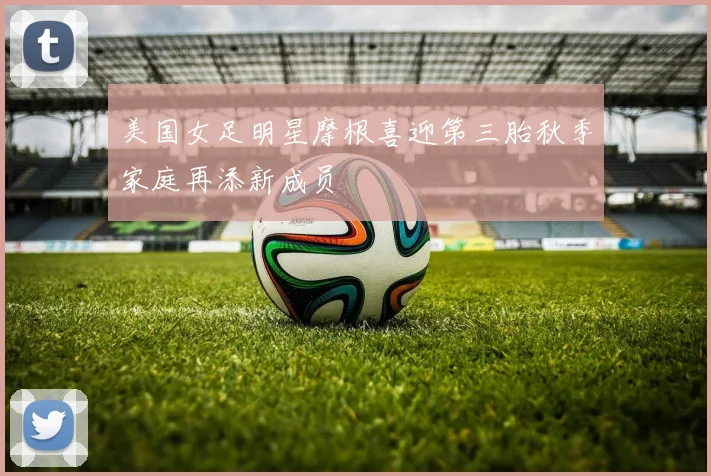 美国女足明星摩根喜迎第三胎秋季家庭再添新成员