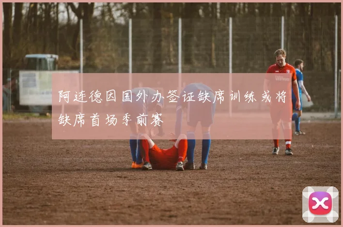 阿连德因国外办签证缺席训练或将缺席首场季前赛