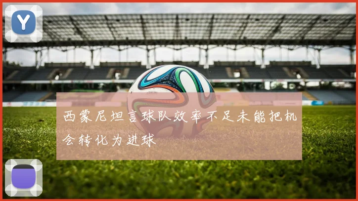 西蒙尼坦言球队效率不足未能把机会转化为进球
