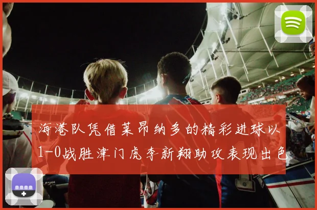 海港队凭借莱昂纳多的精彩进球以1-0战胜津门虎李新翔助攻表现出色